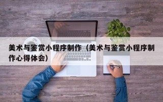芜湖美术与鉴赏小程序制作（美术与鉴赏小程序制作心得体会）