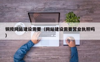 芜湖铜陵网站建设需要（网站建设需要营业执照吗）