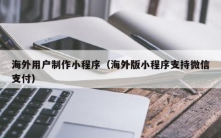 芜湖海外用户制作小程序（海外版小程序支持微信支付）