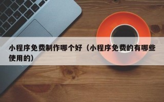 芜湖小程序免费制作哪个好（小程序免费的有哪些使用的）