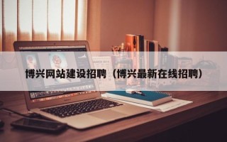 芜湖博兴网站建设招聘（博兴最新在线招聘）