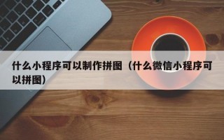 芜湖什么小程序可以制作拼图（什么微信小程序可以拼图）