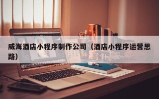 芜湖威海酒店小程序制作公司（酒店小程序运营思路）