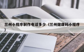 芜湖兰州小程序制作电话多少（兰州健康码小程序）