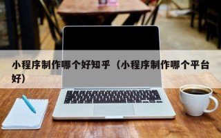 芜湖小程序制作哪个好知乎（小程序制作哪个平台好）