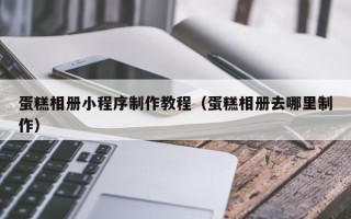 芜湖蛋糕相册小程序制作教程（蛋糕相册去哪里制作）